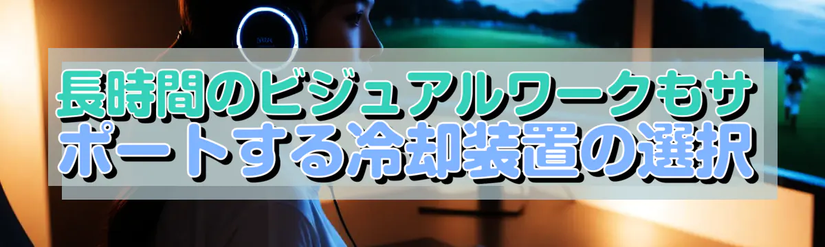 長時間のビジュアルワークもサポートする冷却装置の選択