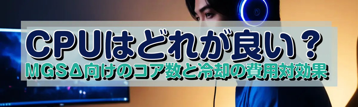 CPUはどれが良い?MGSΔ向けのコア数と冷却の費用対効果