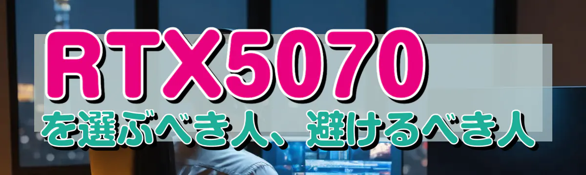 RTX5070を選ぶべき人、避けるべき人